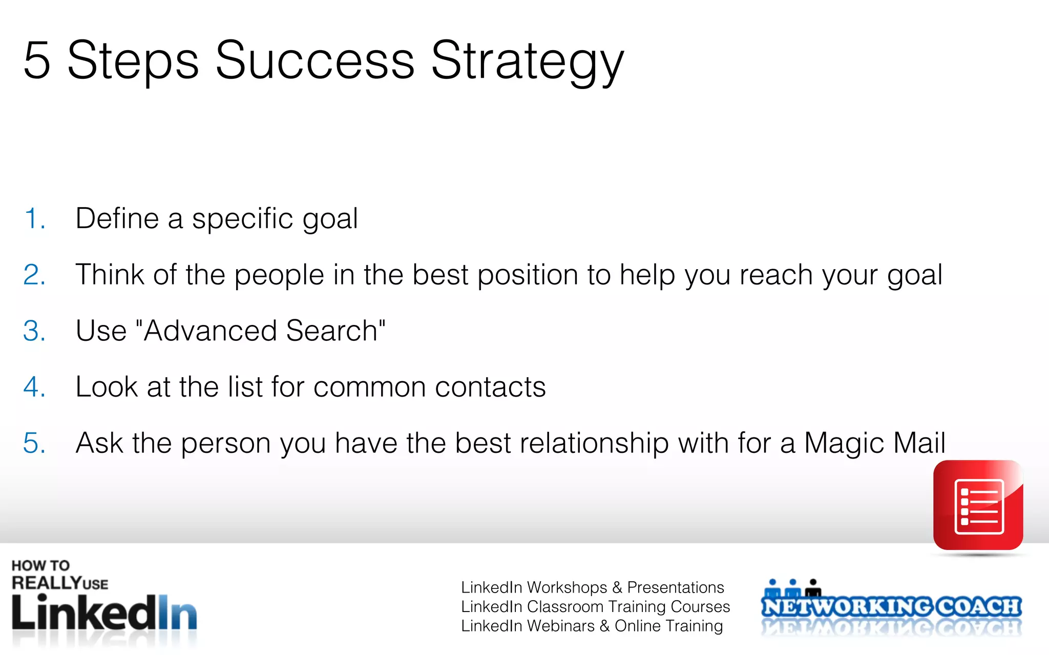 5 Steps Success Strategy

1. Define a specific goal
2. Think of the people in the best position to help you reach your goal
3. Use "Advanced Search"
4. Look at the list for common contacts
5. Ask the person you have the best relationship with for a Magic Mail



                                 LinkedIn Workshops & Presentations
                                 LinkedIn Classroom Training Courses
                                 LinkedIn Webinars & Online Training
 