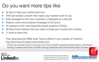 Do you want more tips like
 42 tips to make your profile stand out
 THE tool outside LinkedIn that makes your network work for you
 Extra strategies to find new customers, employees or a new job
 Passive, active and proactive strategies to be found
 31 answers to the most frequently asked questions (FAQs)
 30 little known features that can make or break your results with LinkedIn
 11 tools to save time

 Then download the FREE book "How to REALLY use LinkedIn (2nd edition)":
 http://www.how-to-really-use-linkedin.com
  (There you will also find an overview of our live LinkedIn sessions (presentations, workshops,
  training courses) and onine LinkedIn training (webinars and online home study courses).


                                         LinkedIn Workshops & Presentations
                                         LinkedIn Classroom Training Courses
                                         LinkedIn Webinars & Online Training
 