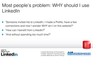 Most people's problem: WHY should I use
LinkedIn

 "Someone invited me to LinkedIn, I made a Profile, have a few
 connections and now I wonder WHY am I on this website?"
 "How can I benefit from LinkedIn?"
 "And without spending too much time?"




                               LinkedIn Workshops & Presentations
                               LinkedIn Classroom Training Courses
                               LinkedIn Webinars & Online Training
 