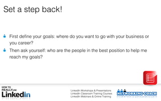 Set a step back!


 First define your goals: where do you want to go with your business or
 you career?
 Then ask yourself: who are the people in the best position to help me
 reach my goals?




                               LinkedIn Workshops & Presentations
                               LinkedIn Classroom Training Courses
                               LinkedIn Webinars & Online Training
 