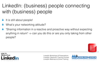 LinkedIn: (business) people connecting
with (business) people
 It is still about people!
 What's your networking attitude?
 "Sharing information in a reactive and proactive way without expecting
 anything in return" -> can you do this or are you only taking from other
 people?




                                LinkedIn Workshops & Presentations
                                LinkedIn Classroom Training Courses
                                LinkedIn Webinars & Online Training
 
