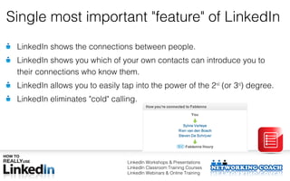 Single most important "feature" of LinkedIn
 LinkedIn shows the connections between people.
 LinkedIn shows you which of your own contacts can introduce you to
 their connections who know them.
 LinkedIn allows you to easily tap into the power of the 2nd (or 3rd) degree.
 LinkedIn eliminates "cold" calling.




                                 LinkedIn Workshops & Presentations
                                 LinkedIn Classroom Training Courses
                                 LinkedIn Webinars & Online Training
 