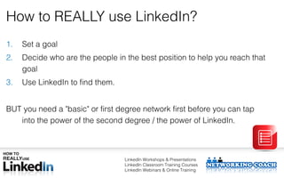 How to REALLY use LinkedIn?
1.   Set a goal
2.   Decide who are the people in the best position to help you reach that
     goal
3.   Use LinkedIn to find them.


BUT you need a "basic" or first degree network first before you can tap
   into the power of the second degree / the power of LinkedIn.



                                  LinkedIn Workshops & Presentations
                                  LinkedIn Classroom Training Courses
                                  LinkedIn Webinars & Online Training
 