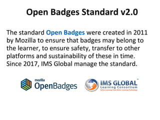 The standard Open Badges were created in 2011
by Mozilla to ensure that badges may belong to
the learner, to ensure safety, transfer to other
platforms and sustainability of these in time.
Since 2017, IMS Global manage the standard.
Open Badges Standard v2.0
 