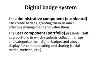 The administrative component (dashboard)
can create badges, granting them to make
effective management and value them.
The user component (portfolio) presents itself
as a portfolio in which students collect, manage
and categorize their digital badges and above
display for communicating and sharing (social
media, website, etc.).
Digital badge system
 