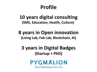 10 years digital consulting
(SME, Education, Health, Culture)
8 years in Open innovation
(Living Lab, Fab Lab, Blockchain, AI)
3 years in Digital Badges
(Startup + PhD)
Profile
http://digitalpygmalion.com
 