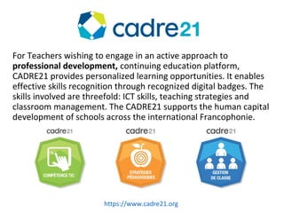 CADRE21
For Teachers wishing to engage in an active approach to
professional development, continuing education platform,
CADRE21 provides personalized learning opportunities. It enables
effective skills recognition through recognized digital badges. The
skills involved are threefold: ICT skills, teaching strategies and
classroom management. The CADRE21 supports the human capital
development of schools across the international Francophonie.
https://www.cadre21.org
 