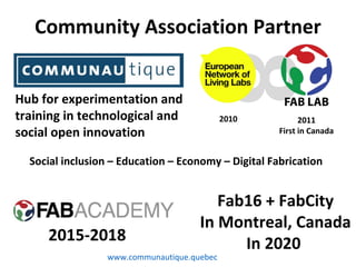 Hub for experimentation and
training in technological and
social open innovation
8
2011
First in Canada
2010
Community Association Partner
2015-2018
Fab16 + FabCity
In Montreal, Canada
In 2020
Social inclusion – Education – Economy – Digital Fabrication
www.communautique.quebec
 