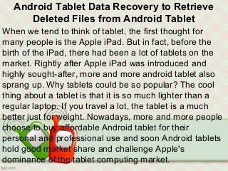 Android Tablet Data Recovery to Retrieve
Deleted Files from Android Tablet
When we tend to think of tablet, the first thought for
many people is the Apple iPad. But in fact, before the
birth of the iPad, there had been a lot of tablets on the
market. Rightly after Apple iPad was introduced and
highly sought-after, more and more android tablet also
sprang up. Why tablets could be so popular? The cool
thing about a tablet is that it is so much lighter than a
regular laptop. If you travel a lot, the tablet is a much
better just for weight. Nowadays, more and more people
choose to buy affordable Android tablet for their
personal and professional use and soon Android tablets
hold good market share and challenge Apple's
dominance of the tablet computing market.
 