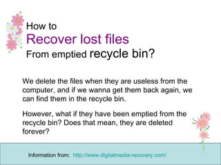 How to Recover lost files   From emptied  recycle bin?  We delete the files when they are useless from the computer, and if we wanna get them back again, we can find them in the recycle bin. However, what if they have been emptied from the recycle bin? Does that mean, they are deleted forever? Information from:  http://www.digitalmedia-recovery.com/ 