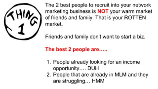 The 2 best people to recruit into your network
marketing business is NOT your warm market
of friends and family. That is your ROTTEN
market.
Friends and family don’t want to start a biz.
The best 2 people are…..
1. People already looking for an income
opportunity…. DUH
2. People that are already in MLM and they
are struggling… HMM
 
