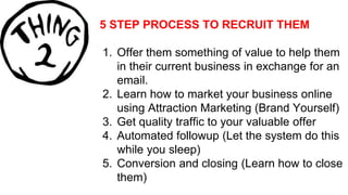 5 STEP PROCESS TO RECRUIT THEM
1. Offer them something of value to help them
in their current business in exchange for an
email.
2. Learn how to market your business online
using Attraction Marketing (Brand Yourself)
3. Get quality traffic to your valuable offer
4. Automated followup (Let the system do this
while you sleep)
5. Conversion and closing (Learn how to close
them)
 