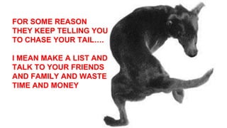 FOR SOME REASON
THEY KEEP TELLING YOU
TO CHASE YOUR TAIL….
I MEAN MAKE A LIST AND
TALK TO YOUR FRIENDS
AND FAMILY AND WASTE
TIME AND MONEY
 