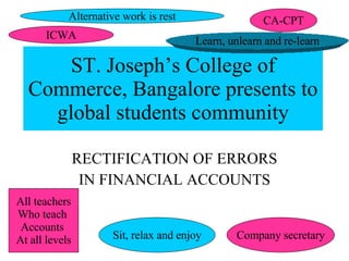 ST. Joseph’s College of Commerce, Bangalore presents to global students community RECTIFICATION OF ERRORS IN FINANCIAL ACCOUNTS Alternative work is rest All teachers Who teach  Accounts  At all levels CA-CPT ICWA Company secretary Sit, relax and enjoy Learn, unlearn and re-learn 
