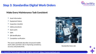 10
© MaintWiz Technologies 2026. All rights reserved. https://www.maintwiz.com
Step 3: Standardise Digital Work Orders
 Asset information
 Equipment history
 Inspection checklist
 Safety procedures
 Spare parts
 SOPs
 QR identification
 Completion verification
Make Every Maintenance Task Consistent
Standardise Every Job
The source specifically describes structured mobile
work orders and their role in improving consistency,
accuracy and productivity.
 