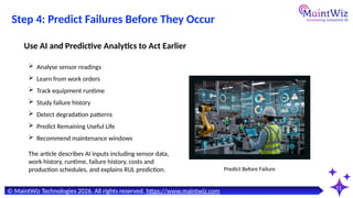11
© MaintWiz Technologies 2026. All rights reserved. https://www.maintwiz.com
Step 4: Predict Failures Before They Occur
 Analyse sensor readings
 Learn from work orders
 Track equipment runtime
 Study failure history
 Detect degradation patterns
 Predict Remaining Useful Life
 Recommend maintenance windows
Use AI and Predictive Analytics to Act Earlier
Predict Before Failure
The article describes AI inputs including sensor data,
work history, runtime, failure history, costs and
production schedules, and explains RUL prediction.
 