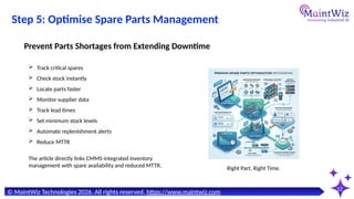 12
© MaintWiz Technologies 2026. All rights reserved. https://www.maintwiz.com
Step 5: Optimise Spare Parts Management
 Track critical spares
 Check stock instantly
 Locate parts faster
 Monitor supplier data
 Track lead times
 Set minimum stock levels
 Automate replenishment alerts
 Reduce MTTR
Prevent Parts Shortages from Extending Downtime
Right Part. Right Time.
The article directly links CMMS-integrated inventory
management with spare availability and reduced MTTR.
 