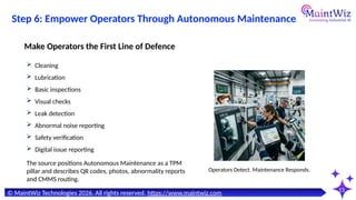 13
© MaintWiz Technologies 2026. All rights reserved. https://www.maintwiz.com
Step 6: Empower Operators Through Autonomous Maintenance
 Cleaning
 Lubrication
 Basic inspections
 Visual checks
 Leak detection
 Abnormal noise reporting
 Safety verification
 Digital issue reporting
Make Operators the First Line of Defence
Operators Detect. Maintenance Responds.
The source positions Autonomous Maintenance as a TPM
pillar and describes QR codes, photos, abnormality reports
and CMMS routing.
 