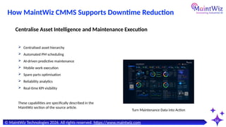 16
Turn Maintenance Data into Action
© MaintWiz Technologies 2026. All rights reserved. https://www.maintwiz.com
How MaintWiz CMMS Supports Downtime Reduction
 Centralised asset hierarchy
 Automated PM scheduling
 AI-driven predictive maintenance
 Mobile work execution
 Spare parts optimisation
 Reliability analytics
 Real-time KPI visibility
Centralise Asset Intelligence and Maintenance Execution
These capabilities are specifically described in the
MaintWiz section of the source article.
 