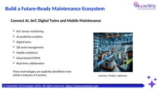 17
Connect. Predict. Optimise.
© MaintWiz Technologies 2026. All rights reserved. https://www.maintwiz.com
Build a Future-Ready Maintenance Ecosystem
 IIoT sensor monitoring
 AI predictive analytics
 Digital twins
 QR asset management
 Mobile workforce
 Cloud-based CMMS
 Real-time collaboration
Connect AI, IIoT, Digital Twins and Mobile Maintenance
These technologies are explicitly identified in the
article's Industry 4.0 section.
 