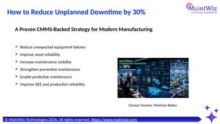 How to Reduce Unplanned Downtime by 30%
2
© MaintWiz Technologies 2026. All rights reserved. https://www.maintwiz.com
Choose Smarter. Maintain Better.
 Reduce unexpected equipment failures
 Improve asset reliability
 Increase maintenance visibility
 Strengthen preventive maintenance
 Enable predictive maintenance
 Improve OEE and production reliability
A Proven CMMS-Backed Strategy for Modern Manufacturing
 