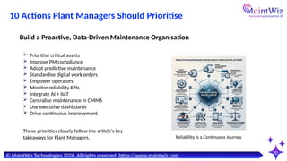 20
© MaintWiz Technologies 2026. All rights reserved. https://www.maintwiz.com
10 Actions Plant Managers Should Prioritise
 Prioritise critical assets
 Improve PM compliance
 Adopt predictive maintenance
 Standardise digital work orders
 Empower operators
 Monitor reliability KPIs
 Integrate AI + IIoT
 Centralise maintenance in CMMS
 Use executive dashboards
 Drive continuous improvement
Build a Proactive, Data-Driven Maintenance Organisation
Reliability Is a Continuous Journey
These priorities closely follow the article's key
takeaways for Plant Managers.
 