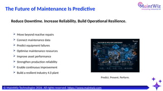 21
Predict. Prevent. Perform.
© MaintWiz Technologies 2026. All rights reserved. https://www.maintwiz.com
The Future of Maintenance Is Predictive
 Move beyond reactive repairs
 Connect maintenance data
 Predict equipment failures
 Optimise maintenance resources
 Improve asset performance
 Strengthen production reliability
 Enable continuous improvement
 Build a resilient Industry 4.0 plant
Reduce Downtime. Increase Reliability. Build Operational Resilience.
 
