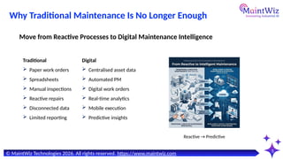 5
© MaintWiz Technologies 2026. All rights reserved. https://www.maintwiz.com
Reactive → Predictive
Why Traditional Maintenance Is No Longer Enough
Traditional
 Paper work orders
 Spreadsheets
 Manual inspections
 Reactive repairs
 Disconnected data
 Limited reporting
Move from Reactive Processes to Digital Maintenance Intelligence
Digital
 Centralised asset data
 Automated PM
 Digital work orders
 Real-time analytics
 Mobile execution
 Predictive insights
 