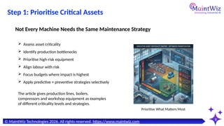 8
Prioritise What Matters Most
© MaintWiz Technologies 2026. All rights reserved. https://www.maintwiz.com
Step 1: Prioritise Critical Assets
 Assess asset criticality
 Identify production bottlenecks
 Prioritise high-risk equipment
 Align labour with risk
 Focus budgets where impact is highest
 Apply predictive + preventive strategies selectively
Not Every Machine Needs the Same Maintenance Strategy
The article gives production lines, boilers,
compressors and workshop equipment as examples
of different criticality levels and strategies.
 
