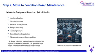 9
Maintain by Condition, Not Calendar
© MaintWiz Technologies 2026. All rights reserved. https://www.maintwiz.com
Step 2: Move to Condition-Based Maintenance
 Monitor vibration
 Track temperature
 Measure motor current
 Analyse oil quality
 Monitor pressure
 Detect bearing degradation
 Trigger maintenance from condition
Maintain Equipment Based on Actual Health
The article identifies these IIoT measurements and
explains that CMMS platforms can generate work
orders when sensor thresholds are exceeded.
 