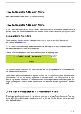 How To Register A Domain Name
www.WPBusinessGuides.com – WordPress Training
-



How To Register A Domain Name
In this tutorial we will show you how to check if your domain name is available, how to register a
domain name, and how to find keyword-rich domain names that are available quickly and easily.

Domain Name Providers
There are many domain name providers you can find by searching online. We use and
recommend GoDaddy.com.

GoDaddy’s domain registration prices are reasonable and they provide an excellent domain
name management and administration system.

Use the search box below to search for domain names at Godaddy.com …


                                                                                          img  .com
                                                                                               .us
                                                                                               .biz
                                                                                               .info
                                                                                               .net

           .com   .us   .biz   .info   .net   .org   .ws   .mobi   .me   .co.uk   .in   .at      &nbsp
                                                                                               .org
                                                                                               .ws
                                                                                              .asia
                                                                                               .mobi
                                                                                               .me
                                                                                               .CO.UK
                                                                                               .IN
                                                                                               .at
                                                                                               .asia




For the step-by-step tutorials in this section we will use GoDaddy.com as an example to show
you how to register a domain.

There are no special requirements to register a .com, .net, or .org domain (other than they must
be available – i.e. not be already registered to someone else!). You can purchase a .com,
.net, or .org domain for around $12 and choose the renewal period from one to ten years (the
longer you register a domain name for the more you save on domain registration / renewal
fees).




Useful Tips For Registering A Great Domain Name
Choosing a great domain name is not always a simple or straightforward process. You can
spend a lot of time thinking up a good name, only to find out that the domain name you really
want is already taken.




                                                                                                         1 / 12
 