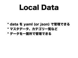 Local Data
* data を yaml (or json) で管理できる
* マスタデータ、カテゴリ一覧など
* データを一箇所で管理できる
 