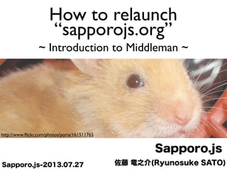 佐藤 竜之介(Ryunosuke SATO)
Sapporo.js
Sapporo.js-2013.07.27
http://www.ﬂickr.com/photos/poria/161511765
How to relaunch
“sapporojs.org”
~ Introduction to Middleman ~
 