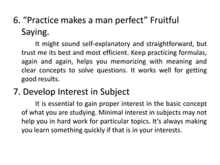 6. “Practice makes a man perfect” Fruitful
Saying.
It might sound self-explanatory and straightforward, but
trust me its best and most efficient. Keep practicing formulas,
again and again, helps you memorizing with meaning and
clear concepts to solve questions. It works well for getting
good results.
7. Develop Interest in Subject
It is essential to gain proper interest in the basic concept
of what you are studying. Minimal interest in subjects may not
help you in hard work for particular topics. It’s always making
you learn something quickly if that is in your interests.
 