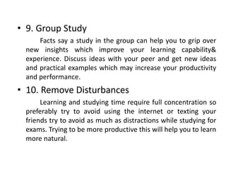 • 9. Group Study
Facts say a study in the group can help you to grip over
new insights which improve your learning capability&
experience. Discuss ideas with your peer and get new ideas
and practical examples which may increase your productivity
and performance.
• 10. Remove Disturbances
Learning and studying time require full concentration so
preferably try to avoid using the internet or texting your
friends try to avoid as much as distractions while studying for
exams. Trying to be more productive this will help you to learn
more natural.
 
