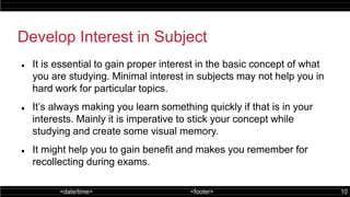 <date/time> <footer> 10
Develop Interest in Subject
 It is essential to gain proper interest in the basic concept of what
you are studying. Minimal interest in subjects may not help you in
hard work for particular topics.
 It’s always making you learn something quickly if that is in your
interests. Mainly it is imperative to stick your concept while
studying and create some visual memory.
 It might help you to gain benefit and makes you remember for
recollecting during exams.
 