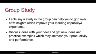<date/time> <footer> 12
Group Study
 Facts say a study in the group can help you to grip over
new insights which improve your learning capability&
experience.
 Discuss ideas with your peer and get new ideas and
practical examples which may increase your productivity
and performance.
 