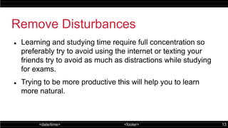 <date/time> <footer> 13
Remove Disturbances
 Learning and studying time require full concentration so
preferably try to avoid using the internet or texting your
friends try to avoid as much as distractions while studying
for exams.
 Trying to be more productive this will help you to learn
more natural.
 