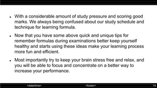 <date/time> <footer> 14
 With a considerable amount of study pressure and scoring good
marks. We always being confused about our study schedule and
technique for learning formula.
 Now that you have some above quick and unique tips for
remember formulas during examinations better keep yourself
healthy and starts using these ideas make your learning process
more fun and efficient.
 Most importantly try to keep your brain stress free and relax, and
you will be able to focus and concentrate on a better way to
increase your performance.
 
