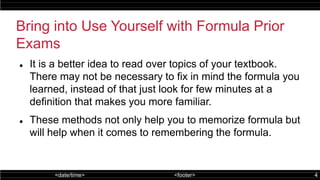 <date/time> <footer> 4
Bring into Use Yourself with Formula Prior
Exams
 It is a better idea to read over topics of your textbook.
There may not be necessary to fix in mind the formula you
learned, instead of that just look for few minutes at a
definition that makes you more familiar.
 These methods not only help you to memorize formula but
will help when it comes to remembering the formula.
 