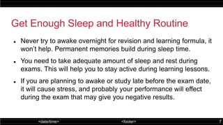 <date/time> <footer> 7
Get Enough Sleep and Healthy Routine
 Never try to awake overnight for revision and learning formula, it
won’t help. Permanent memories build during sleep time.
 You need to take adequate amount of sleep and rest during
exams. This will help you to stay active during learning lessons.
 If you are planning to awake or study late before the exam date,
it will cause stress, and probably your performance will effect
during the exam that may give you negative results.
 