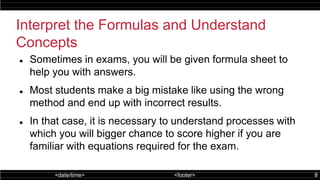 <date/time> <footer> 8
Interpret the Formulas and Understand
Concepts
 Sometimes in exams, you will be given formula sheet to
help you with answers.
 Most students make a big mistake like using the wrong
method and end up with incorrect results.
 In that case, it is necessary to understand processes with
which you will bigger chance to score higher if you are
familiar with equations required for the exam.
 