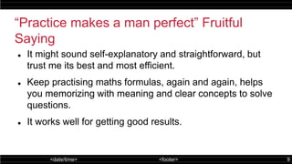 <date/time> <footer> 9
“Practice makes a man perfect” Fruitful
Saying
 It might sound self-explanatory and straightforward, but
trust me its best and most efficient.
 Keep practising maths formulas, again and again, helps
you memorizing with meaning and clear concepts to solve
questions.
 It works well for getting good results.
 