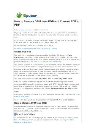 How to Remove DRM from PDB and Convert PDB to
PDF
Posted by Jonny Greenwood on 2/14/2014 6:42:37 PM.

If you got some eBooks with .pdb suffix, like me, and you want to read these
books on iPad or Kindle, but you don't know how to, then this article may help
you.
In this post, I'm going to show you what's a pdb file, and how to remove drm
from pdb, how to convert pdb to pdf, epub, mobi, etc.
How to remove DRM from PDB Free with Calibre
How to Convert PDB to PDF with Epubor PDF Creator

What's PDB File
The .pdb file is a database format used for the Palm OS platform (Palm
Database). Palm Doc [.PDB], eReader [-er.PDB], Isilo [-is.PDB] are the three
most common versions of the PDB format. We will get eBooks in PDB format if we
purchase from eReader.com or Fictionwise.com or BN.com.
The format features RLE compression, and supports reflowable content. However
it lacks some of the features compared with more modern eBook formats for
example only providing a very basic contents table. And what's more important,
PDB is a format mostly used to view books on Palm mobile devices but not on
Sony eReader or iPad or even more mobile devices. So as you known pdb is not
so convenient if we want to read them on any devices.
The best resolution is to convert pdb to PDF or convert pdb to ePub.
But here comes another fetal problem. Most PDB books we purchsed and
downloaded that aren't free are encrypted with DRM--digital rights management-protection, a machanism that prevents you from using PDB on all your mobile
devices. To reslove this problem, you should Remove DRM from PDB at first.
Tips:
Don't know whether your PDB files are DRM protected or not? Click the link Check
DRM of PDB books.
Here I introduce you how to remove drm from PDB Free with Calibre.

How to Remove DRM from PDB
Calibre DeDRM Plugin is a free DRM Removal tool. It can support both Windows
and Mac OS X. Through Calibre Plugins you can also remove DRM from not only
PDB but also PDF, AZW, MOBI, etc.

1Download Calibre
To be able to use the DeDRM plugin for calibre, it is necessary to install calibre
first. The latest version can be downloaded from official site http://calibreebook.com/download

 