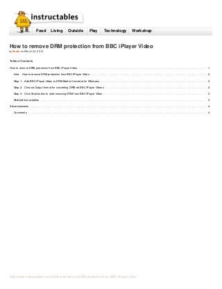http://www.instructables.com/id/How-to-remove-DRM-protection-from-BBC-iPlayer-Vide/
Food Living Outside Play Technology Workshop
How to remove DRM protection from BBC iPlayer Video
by lleem on March 24, 2014
Table of Contents
How to remove DRM protection from BBC iPlayer Video ................................................................................ 1
Intro: How to remove DRM protection from BBC iPlayer Video ......................................................................... 2
Step 1: Add BBC iPlayer Video to DRM Media Converter for Windows ................................................................... 2
Step 2: Choose Output format for converting DRM-ed BBC iPlayer Videos ................................................................ 2
Step 3: Click Start button to start removing DRM from BBC iPlayer Video ................................................................. 3
Related Instructables ........................................................................................................ 3
Advertisements ............................................................................................................... 4
Comments ................................................................................................................ 4
 