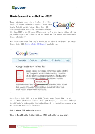 How to Remove Google eBookstore DRM?

Google ebookstore provides with almost 3 million
eBooks for eBooks fans reading on iPad, iPhone, iPod
touch, Android and the latest iRiver Story HD.
Downloaded a lot of eBooks from Google eBookstore but
they have DRM? As we all know, DRM prevents you from copying, printing, editing
or sharing books with friends.So how to remove DRM from eBooks downloaded from
Google eBookstore?

Most books downloaded from Google eBookstore are ePub or PDF format. To remove
Google books DRM, Google eBooks DRM Removal can help you.




Note: Google books DRM is using Adobe Content Server(Adobe DRM), so we
called Adobe DRM Removal as Google Books DRM Removal, it can remove DRM from
both PDF and ePub books easily, download and install it, then follow the guide below
to remove DRM from Google eBookstore.

How to remove DRM from Google Books

Step 1: Install Adobe Digital Editions (ADE) and authorize your copy.




        Copyright: http://www.epubor.com | Epubor
 