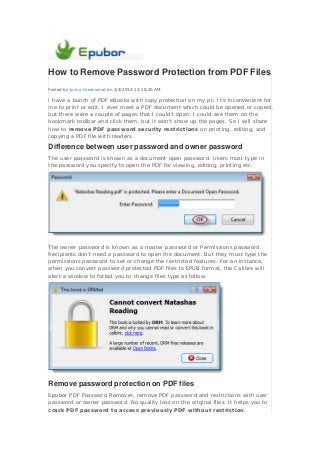 How to Remove Password Protection from PDF Files
Posted by Jonny Greenwood on 3/4/2014 12:18:40 AM.

I have a bunch of PDF eBooks with copy protection on my pc. It’s inconvenient for
me to print or edit. I ever meet a PDF document which could be opened or copied,
but there were a couple of pages that I could't open. I could see them on the
bookmark toolbar and click them, but it won't show up the pages. So I will share
how to remove PDF password security restrictions on printing, editing, and
copying a PDF file with readers.

Difference between user password and owner password
The user password is known as a document open password. Users must type in
the password you specify to open the PDF for viewing, editing, printing etc.

The owner password is known as a master password or Permissions password.
Recipients don’t need a password to open the document. But they must type the
permissions password to set or change the restricted features. For an instance,
when you convert password protected PDF files to EPUB format, the Calibre will
alert a window to forbid you to change files type as follow.

Remove password protection on PDF files
Epubor PDF Password Remover, remove PDF password and restrictions with user
password or owner password. No quality loss on the original files. It helps you to
crack PDF password to access previously PDF without restriction.

 
