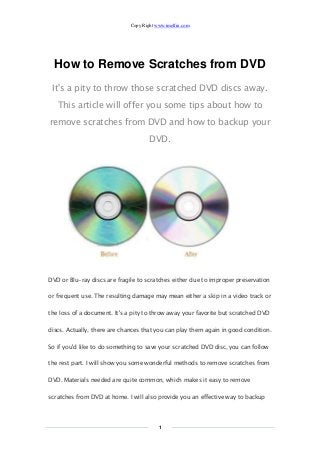 Copy Right www.imelfin.com 
1 
How to Remove Scratches from DVD 
It's a pity to throw those scratched DVD discs away. This article will offer you some tips about how to remove scratches from DVD and how to backup your DVD. 
DVD or Blu-ray discs are fragile to scratches either due to improper preservation or frequent use. The resulting damage may mean either a skip in a video track or the loss of a document. It's a pity to throw away your favorite but scratched DVD discs. Actually, there are chances that you can play them again in good condition. So if you'd like to do something to save your scratched DVD disc, you can follow the rest part. I will show you some wonderful methods to remove scratches from DVD. Materials needed are quite common, which makes it easy to remove scratches from DVD at home. I will also provide you an effective way to backup  