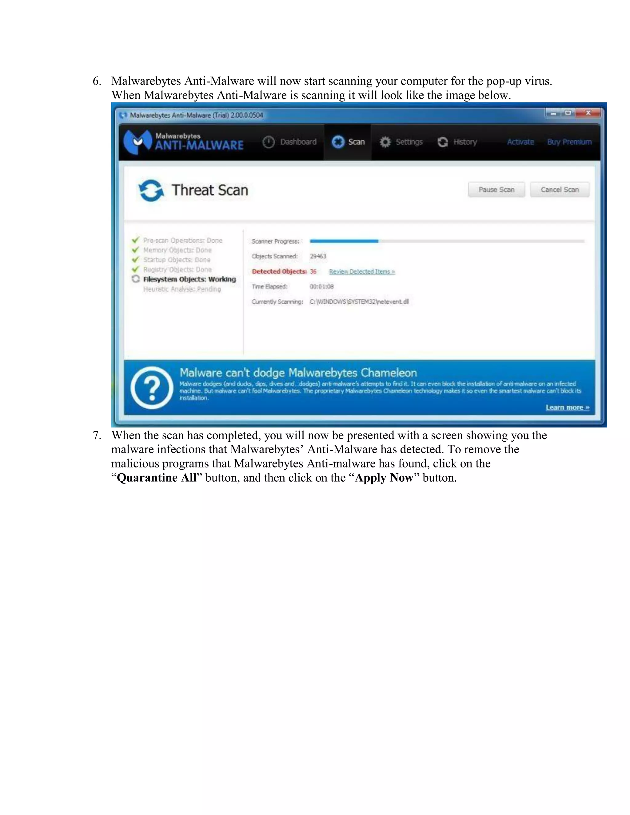 6. Malwarebytes Anti-Malware will now start scanning your computer for the pop-up virus.
When Malwarebytes Anti-Malware is scanning it will look like the image below.
7. When the scan has completed, you will now be presented with a screen showing you the
malware infections that Malwarebytes’ Anti-Malware has detected. To remove the
malicious programs that Malwarebytes Anti-malware has found, click on the
“Quarantine All” button, and then click on the “Apply Now” button.
 