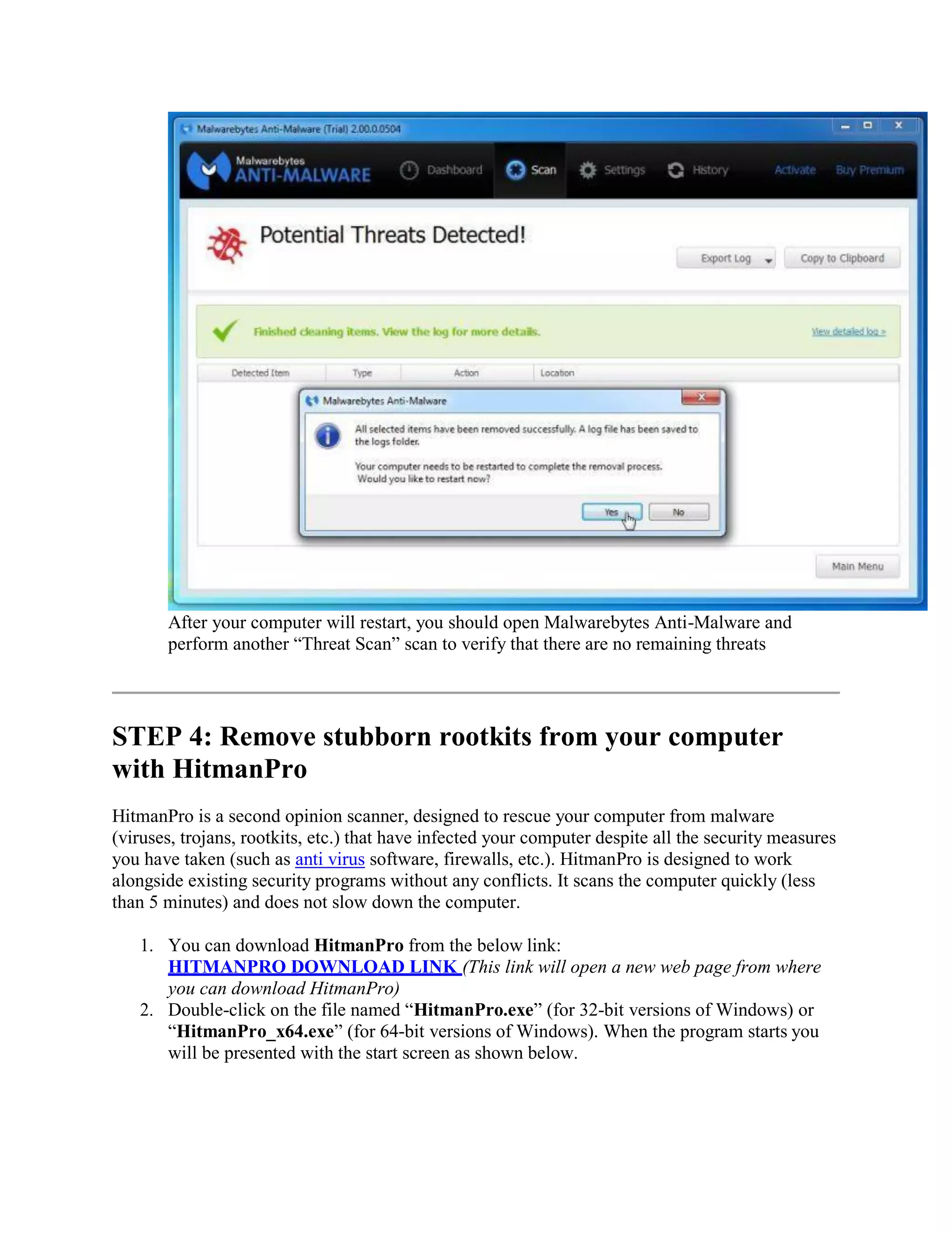 After your computer will restart, you should open Malwarebytes Anti-Malware and
perform another “Threat Scan” scan to verify that there are no remaining threats
STEP 4: Remove stubborn rootkits from your computer
with HitmanPro
HitmanPro is a second opinion scanner, designed to rescue your computer from malware
(viruses, trojans, rootkits, etc.) that have infected your computer despite all the security measures
you have taken (such as anti virus software, firewalls, etc.). HitmanPro is designed to work
alongside existing security programs without any conflicts. It scans the computer quickly (less
than 5 minutes) and does not slow down the computer.
1. You can download HitmanPro from the below link:
HITMANPRO DOWNLOAD LINK (This link will open a new web page from where
you can download HitmanPro)
2. Double-click on the file named “HitmanPro.exe” (for 32-bit versions of Windows) or
“HitmanPro_x64.exe” (for 64-bit versions of Windows). When the program starts you
will be presented with the start screen as shown below.
 